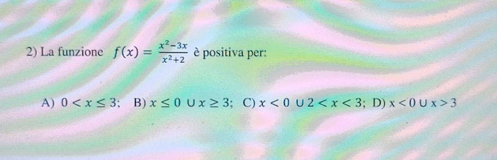 La funzione f(x)= (x^2-3x)/x^2+2  è positiva per:
A) 0 ; B) x≤ 0 U x≥ 3; C) x<0∪ 2 ; D) x<0</tex> U x>3