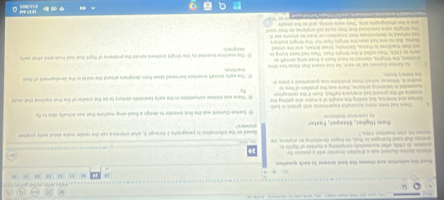 ω

30 31 34 45 36
Read the selection and choose the beat answer to each question.
meto Santos Doment was a Brazilian inventor with a passion for 29
eviators, In 1926, after successfully completing a number of flights in
arshps that used hydrogen to float, he began developing an airplane. He m, 
named his 15th inventon. 14b." Based on the information in paragraphs 3 through 3, what inference can the reader make about early aviation
from Higher, Steeper, Faster planeers?
by Lawrence Goldstone
@ Santos-Dumont was the first inventor to design a fixed-wing machine that was actually able to fly.
There had been many successful experiments with gliders in both 
Europe and America, but adding the weight of a motor and getting the There was intense competition in the early twentieth century to be the creator of the first machine that could
airplane off the ground had everyone baffled. Even if the contraption
By.
succeeded in becoming airborne, there was the problem of how to
control it. Whoever solved those problems was guaranteed a place in
the history books. ⑥ The early aircraft inventors borrowed ideas from designers around the world in the development of their
As Santos-Dumont set to work, he was aware that those two Ohió machines.
brothers, the Wrights, claimed to have flown a fixed-wing aircraft as
early as 1903, They called it the Wright Fiver. They had been trying to The machine invented by the Wright brothers solved the problems of flight that had frustrated other early
sall their machines in France, Germany, Great Britain, and the United designers.
Stafes. But no one had seen the Wright Flyer fly! The Wright brothers
had refused to demonstrate their invention-or even let anyone see it;
The Wrights were convinced that they could sell airplanes on their word
and a few photographs only. They were wrong, and so few people
l comstudnt core257tsgestexthel asp