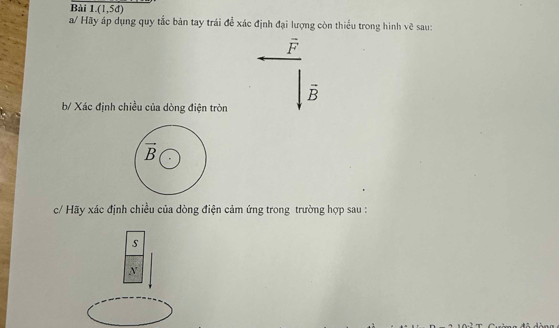 (1,5d)
a/ Hãy áp dụng quy tắc bàn tay trái để xác định đại lượng còn thiếu trong hình vẽ sau:
vector F
vector B
b/ Xác định chiều của dòng điện tròn
vector B
c/ Hãy xác định chiều của dòng điện cảm ứng trong trường hợp sau : 
s 
N