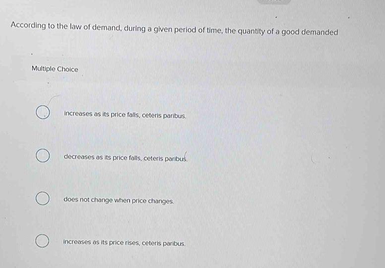 According to the law of demand, during a given period of time, the quantity of a good demanded
Multiple Choice
increases as its price falls, ceteris paribus.
decreases as its price falls, ceteris paribus.
does not change when price changes.
increases as its price rises, ceteris paribus.