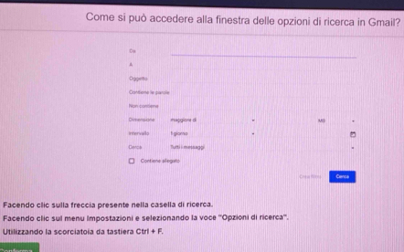 Come si può accedere alla finestra delle opzioni di ricerca in Gmail? 
_ 
Co 
Oggetto 
Contione le pardle 
Non contena 
Dimensione Haggiore d M 
Intervallo fI gionp 
Denca Tutti ii messagpi 
Contiene allegato 
Crea res Centa 
Facendo clic sulla freccia presente nella casella di ricerca. 
Facendo clic sul menu Impostazioni e selezionando la voce ''Opzioni di ricerca''. 
Utilizzando la scorciatoia da tastiera Ctr I+F.