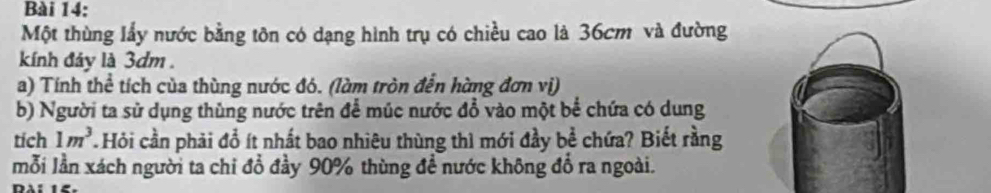 Một thùng lấy nước bằng tôn có dạng hình trụ có chiều cao là 36cm và đường 
kính đảy là 3dm. 
a) Tính thể tích của thùng nước đó. (làm tròn đến hàng đơn vị) 
b) Người ta sử dụng thùng nước trên để múc nước đổ vào một bể chứa có dung 
tích 1m^3 Hỏi cần phải đổ ít nhất bao nhiêu thùng thì mới đầy bể chứa? Biết rằng 
mỗi lần xách người ta chỉ đổ đầy 90% thùng đề nước không đổ ra ngoài.