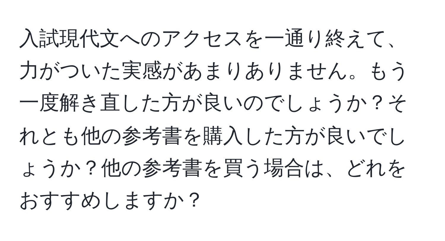 入試現代文へのアクセスを一通り終えて、力がついた実感があまりありません。もう一度解き直した方が良いのでしょうか？それとも他の参考書を購入した方が良いでしょうか？他の参考書を買う場合は、どれをおすすめしますか？