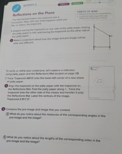 ACTIVITY 2 TOPIC I 1ES50N 2 
Reflections on the Plane HABITS OF MIND Reason abstracty and quantisatively 
The first transformation you explored was a critique the reesoring of others Converust velbte anguments and 
flip, or reflect, the trapezoid. translation. Now, let's see what happens when you 
Imagine tracing the trapezoid on one side of the patty paper, folding 
the patty paper in half, and tracing the trapezoid on the other half of 
the patty paper. 
Make a conjecture about how the image and pre-image will be 
alike and different. 
To verify or refine your conjecture, let's explore a reflection 
using patty paper and the Reflections Mat located on page 28. 
> Trace Trapezoid ABCD onto the lower-left corner of a new sheet 
of patty paper. 
Align the trapezoid on the patty paper with the trapezoid on 
_ 
the Reflections Mat. Fold the patty paper along l_1 Trace the 
trapezoid onto the other side of the crease and transfer it onto 
the Reflections Mat. Label the vertices of the image, 
Trapezoid A'B'C'D'. 
_ 
Compare the pre-image and image that you created. 
What do you notice about the measures of the corresponding angles in the 
pre-image and the image? 
⑥ What do you notice about the lengths of the corresponding sides in the 
pre-image and the image?