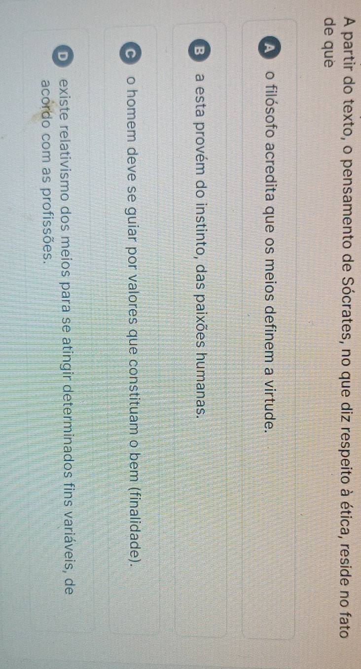 A partir do texto, o pensamento de Sócrates, no que diz respeito à ética, reside no fato
de què
A no filósofo acredita que os meios definem a virtude.
B a esta provém do instinto, das paixões humanas.
C o homem deve se guiar por valores que constituam o bem (finalidade).
D existe relativismo dos meios para se atingir determinados fins variáveis, de
acordo com as profissões.