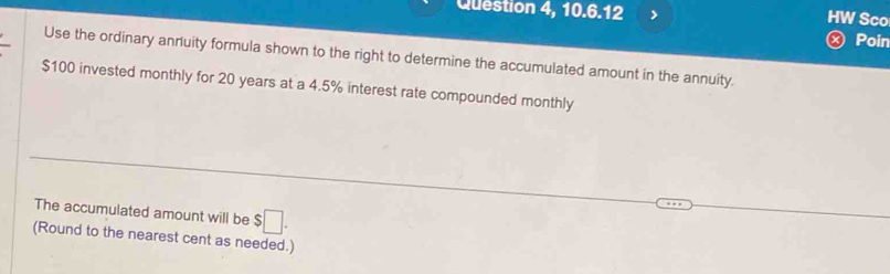 Question 4, 10.6.12 > HW Sco 
Poin 
Use the ordinary anduity formula shown to the right to determine the accumulated amount in the annuity.
$100 invested monthly for 20 years at a 4.5% interest rate compounded monthly 
The accumulated amount will be $□. 
(Round to the nearest cent as needed.)