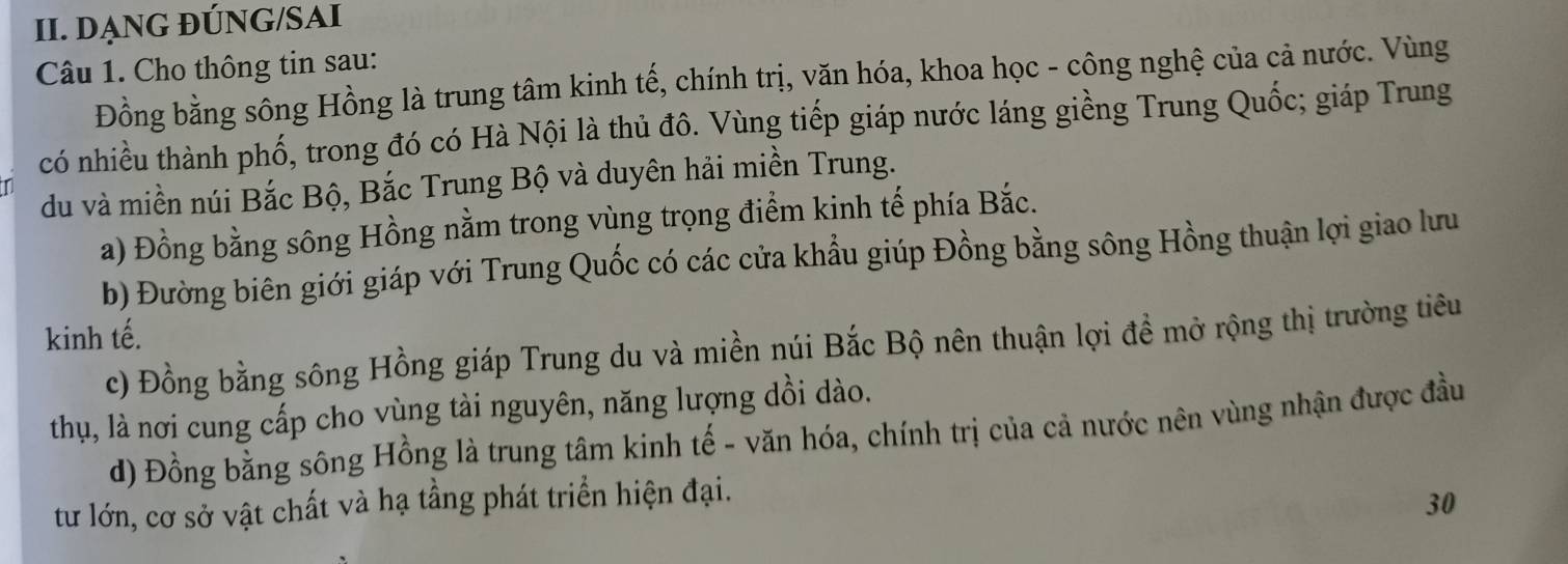 DẠNG ĐÚNG/SAI
Câu 1. Cho thông tin sau:
Đồng bằng sông Hồng là trung tâm kinh tế, chính trị, văn hóa, khoa học - công nghệ của cả nước. Vùng
có nhiều thành phố, trong đó có Hà Nội là thủ đô. Vùng tiếp giáp nước láng giềng Trung Quốc; giáp Trung
du và miền núi Bắc Bộ, Bắc Trung Bộ và duyên hải miền Trung.
a) Đồng bằng sông Hồng nằm trong vùng trọng điểm kinh tế phía Bắc.
b) Đường biên giới giáp với Trung Quốc có các cửa khẩu giúp Đồng bằng sông Hồng thuận lợi giao lưu
kinh tế.
c) Đồng bằng sông Hồng giáp Trung du và miền núi Bắc Bộ nên thuận lợi đề mở rộng thị trường tiêu
thụ, là nơi cung cấp cho vùng tài nguyên, năng lượng dồi dào.
d) Đồng bằng sông Hồng là trung tâm kinh tế - văn hóa, chính trị của cả nước nên vùng nhận được đầu
tư lớn, cơ sở vật chất và hạ tầng phát triển hiện đại.
30