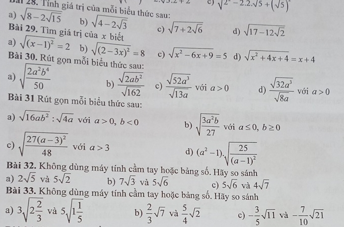 sqrt(2^2)-2.2.sqrt(5)+(sqrt(5))^2
Dài 28. Tính giá trị của mỗi biểu thức sau:
a) sqrt(8-2sqrt 15) b) sqrt(4-2sqrt 3) c) sqrt(7+2sqrt 6) d) sqrt(17-12sqrt 2)
Bài 29. Tìm giá trị của x biết
a) sqrt((x-1)^2)=2 b) sqrt((2-3x)^2)=8 c) sqrt(x^2-6x+9)=5 d) sqrt(x^2+4x+4)=x+4
Bài 30. Rút gọn mỗi biểu thức sau:
a) sqrt(frac 2a^2b^4)50 b)  sqrt(2ab^2)/sqrt(162)  c)  sqrt(52a^3)/sqrt(13a)  với a>0 d)  sqrt(32a^3)/sqrt(8a)  với a>0
Bài 31 Rút gọn mỗi biểu thức sau:
a) sqrt(16ab^2):sqrt(4a) với a>0,b<0</tex> b) sqrt(frac 3a^2b)27 với a≤ 0,b≥ 0
c) sqrt(frac 27(a-3)^2)48 với a>3
d) (a^2-1)· sqrt(frac 25)(a-1)^2
Bài 32. Không dùng máy tính cầm tay hoặc bảng số. Hãy so sánh
a) 2sqrt(5) và 5sqrt(2) b) 7sqrt(3) và 5sqrt(6) c) 5sqrt(6) và 4sqrt(7)
Bài 33. Không dùng máy tính cầm tay hoặc bảng số. Hãy so sánh
a) 3sqrt(2frac 2)3 và 5sqrt(1frac 1)5 b)  2/3 sqrt(7) và  5/4 sqrt(2) c) - 3/5 sqrt(11) và - 7/10 sqrt(21)