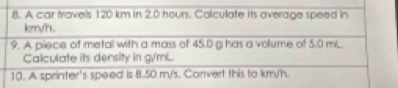 A car travels 120 km in 2.0 hours. Colculate its average speed in 
krryh. 
9. A piece of metall with a mass of 45.0 g has a volume of 5.0 mL. 
Calculate its dersity in g/mL. 
10. A sprinter's speed is 8.50 m/'s. Convert this to km/h.