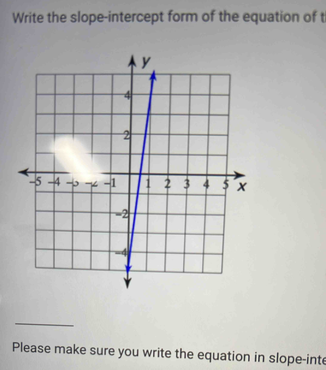 Write the slope-intercept form of the equation of t 
_ 
Please make sure you write the equation in slope-inte