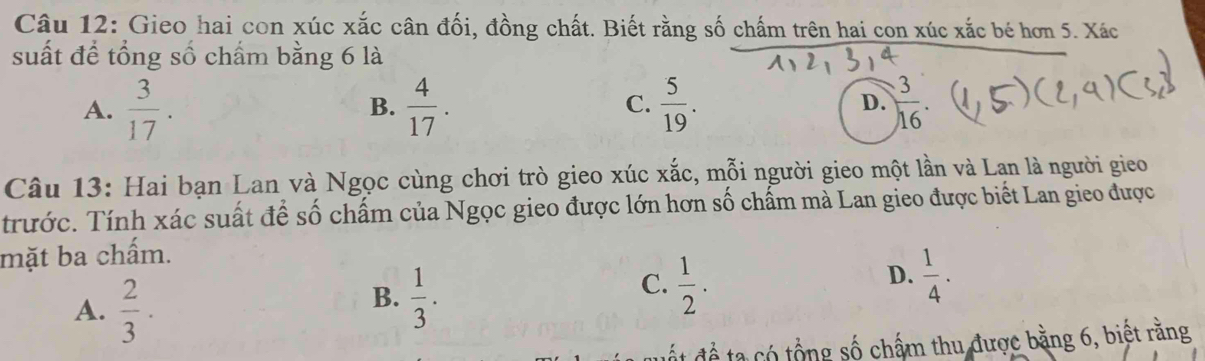 Gieo hai con xúc xắc cân đối, đồng chất. Biết rằng số chấm trên hai con xúc xắc bé hơn 5. Xác
suất để tổng số chẩm bằng 6 là
A.  3/17 .  4/17 . C.  5/19 . D.  3/16 . 
B.
Câu 13: Hai bạn Lan và Ngọc cùng chơi trò gieo xúc xắc, mỗi người gieo một lần và Lan là người gieo
trước. Tính xác suất để số chấm của Ngọc gieo được lớn hơn số chấm mà Lan gieo được biết Lan gieo được
mặt ba chấm.
A.  2/3 ·
B.  1/3 .
C.  1/2 .  1/4 . 
D.
ấ t để ta có tổng số chấm thu được bằng 6, biết rằng