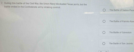 During this battle of the Civil War, the Union Navy blockaded Texas ports, but the
battle ended in the Confederate army retaking control. The Battle of Sabine Pass
The Battle of Palmito Ran
The Battle of Galveston
The Battle of San Jacinto