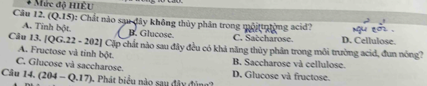 Mức độ HIÈU
Câu 12. (Q.15): Chất nào sau đây không thủy phân trong mộittrường acid?
A. Tinh bột. B. Glucose. C. Saccharose. D. Cellulose.
Câu 13. [QG.22 - 202] Cặp chất nào sau đây đều có khả năng thủy phân trong môi trường acid, đun nóng?
A. Fructose và tinh bột. B. Saccharose và cellulose.
C. Glucose và saccharose. D. Glucose và fructose.
Câu 14. (204-Q.17). Phát biểu nào sau đây đủng2