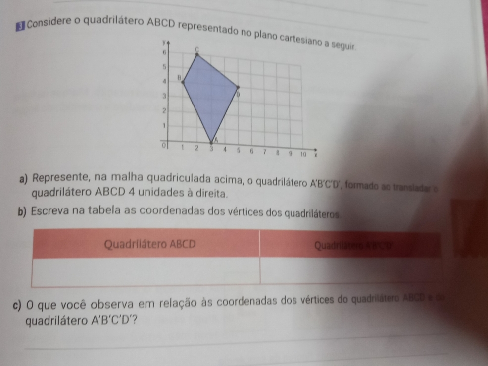 Considere o quadrilátero ABCD representado no plano cartesiano a seguir 
a) Represente, na malha quadriculada acima, o quadrilátero A'B'C'D' , formado ao transiadar o 
quadrilátero ABCD 4 unidades à direita. 
b) Escreva na tabela as coordenadas dos vértices dos quadriláteros 
c) O que você observa em relação às coordenadas dos vértices do quadrilátero ABCD e do 
quadrilátero A'B'C'D' 7