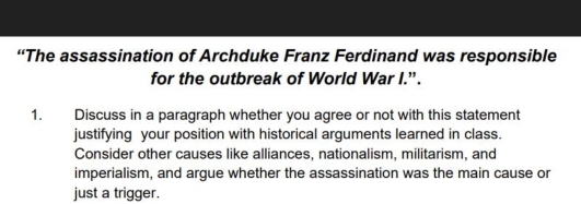 “The assassination of Archduke Franz Ferdinand was responsible 
for the outbreak of World War I.”. 
1. Discuss in a paragraph whether you agree or not with this statement 
justifying your position with historical arguments learned in class. 
Consider other causes like alliances, nationalism, militarism, and 
imperialism, and argue whether the assassination was the main cause or 
just a trigger.