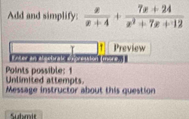 Add and simplify:  x/x+4 + (7x+24)/x^2+7x+12 
Preview 
Enter an aluebraie expression (more. 
Points possible: 1 
Unlimited attempts. 
Message instructor about this question 
Submit