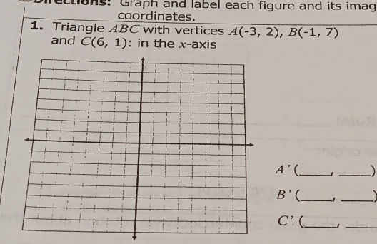 ons: Graph and label each figure and its imag 
coordinates. 
1. Triangle ABC with vertices A(-3,2), B(-1,7)
and C(6,1) : in the x-axis
A' _ 1 _)
B' _ 1 _
C'. _ 
_