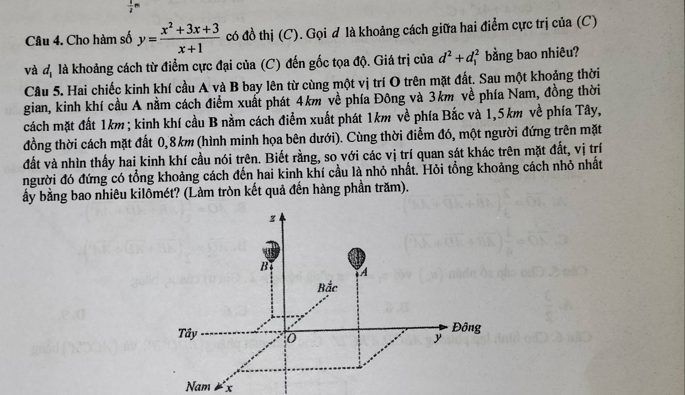 Cho hàm số y= (x^2+3x+3)/x+1  có đồ thị (C). Gọi d là khoảng cách giữa hai điểm cực trị của (C) 
và d_1 là khoảng cách từ điểm cực đại của (C) đến gốc tọa độ. Giá trị của d^2+d_1^2 bằng bao nhiêu? 
Câu 5. Hai chiếc kinh khí cầu A và B bay lên từ cùng một vị trí O trên mặt đất. Sau một khoảng thời 
gian, kinh khí cầu A nằm cách điểm xuất phát 4km về phía Đông và 3km về phía Nam, đồng thời 
cách mặt đất 1km; kinh khí cầu B nằm cách điểm xuất phát 1km về phía Bắc và 1,5km về phía Tây, 
đồng thời cách mặt đất 0,8km (hình minh họa bên dưới). Cùng thời điểm đó, một người đứng trên mặt 
đất và nhìn thấy hai kinh khí cầu nói trên. Biết rằng, so với các vị trí quan sát khác trên mặt đất, vị trí 
người đó đứng có tổng khoảng cách đến hai kinh khí cầu là nhỏ nhất. Hỏi tổng khoảng cách nhỏ nhất 
ấy bằng bao nhiêu kilômét? (Làm tròn kết quả đến hàng phần trăm). 
Nam x