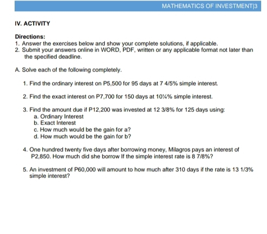 MATHEMATICS OF INVESTMENT|3 
IV. ACTIVITY 
Directions: 
1. Answer the exercises below and show your complete solutions, if applicable. 
2. Submit your answers online in WORD, PDF, written or any applicable format not later than 
the specified deadline. 
A. Solve each of the following completely. 
1. Find the ordinary interest on P5,500 for 95 days at 7 4/5% simple interest. 
2. Find the exact interest on P7,700 for 150 days at 10¾% simple interest. 
3. Find the amount due if P12,200 was invested at 12 3/8% for 125 days using: 
a. Ordinary Interest 
b. Exact Interest 
c. How much would be the gain for a? 
d. How much would be the gain for b? 
4. One hundred twenty five days after borrowing money, Milagros pays an interest of
P2,850. How much did she borrow If the simple interest rate is 8 7/8%? 
5. An investment of P60,000 will amount to how much after 310 days if the rate is 13 1/3%
simple interest?