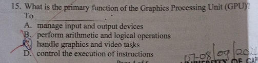 What is the primary function of the Graphics Processing Unit (GPU)?
To
_.
A. manage input and output devices
B. perform arithmetic and logical operations
C handle graphics and video tasks
D. control the execution of instructions