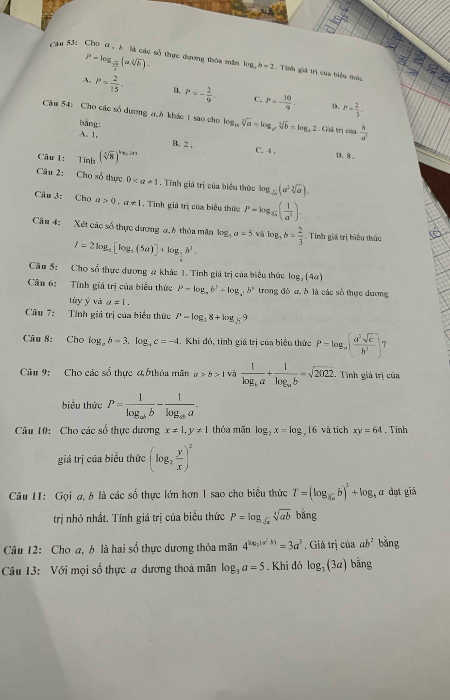 P=log _ sqrt(a)/b (a.sqrt[3](b)).
Câu 53:  Cho a,b là các số thực dương thỏa mãn log _ab=2. Tính giá trị của biểu thức
A. P= 2/15 · B. P=- 2/9 · C. P=- 10/9 . P= 2/3 .
D.
Câu 54: Cho các số dương a,6 khác 1 sao cho log _16sqrt[3](a)=log _a^2sqrt[9](b)=log _b2 2 . Giá trị của  b/a^3 
bằng:
A. 1. B. 2 . C. 4 .
Câu 1: Tính (sqrt[5](8))^log _2243
D. 8 .
Câu 2: Cho số thực 0. Tính giá trị của biều thức log _sqrt(a)(a^2sqrt[3](a)).
Câu 3: Cho a>0.a!= 1. Tính giá trị của biều thức P=log _sqrt[3](a)( 1/a^3 ).
Câu 4: Xét các số thực dương a,b thỏa mãn log _5a=5 và log _3b= 2/3 . Tính giá trị biểu thức
I=2log _6[log _5(5a)]+log _ 1/9 b^3.
Câu 5: Cho số thực dương a khác 1. Tính giá trị của biểu thức log _2(4a)
Câu 6: Tính giá trị của biểu thức P=log _ab^3+log _a^3b^6 trong đó a, b là các số thực dương
tùy ý và a!= 1.
Câu 7: Tính giá trị của biều thức P=log _28+log _sqrt(3)9
Câu 8: Cho log _ab=3,log _ac=-4. Khi đó, tính giá trị của biều thức P=log _a( a^3sqrt(c)/b^2 ) 7
Câu 9: Cho các số thực đ6thỏa mãn a>b>1 và frac 1log _ba+frac 1log _ab=sqrt(2022). Tính giá trị của
biểu thức P=frac 1log _abb-frac 1log _aba.
Câu 10: Cho các số thực dương x!= 1,y!= 1 thỏa măn log _2x=log 16 và tích xy=64. Tính
giá trị của biểu thức (log _2 y/x )^2
Câu 11: Gọi a, b là các số thực lớn hơn 1 sao cho biểu thức T=(log _sqrt[3](a)b)^3+log _b a đạt giá
trị nhỏ nhất. Tính giá trị của biểu thức P=log _sqrt(a)sqrt[4](ab) bằng
Câu 12: Cho a, b là hai số thực dương thỏa mãn 4^(log _2)(a^2· b)=3a^3. Giá trị của ab^2 bǎng
Câu 13: Với mọi số thực a dương thoả mãn log _3a=5. Khi đó log _3(3a) bǎng