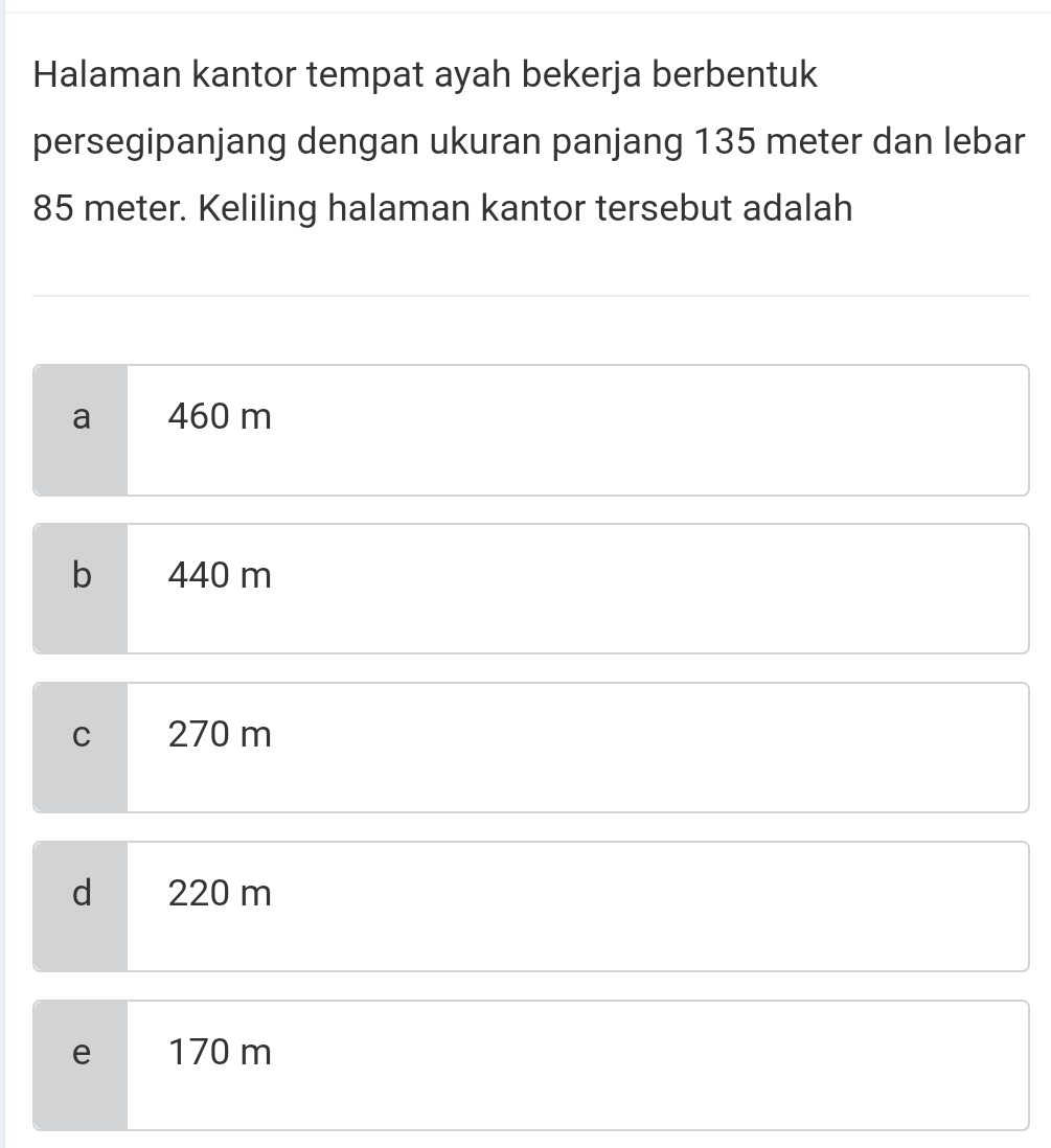 Halaman kantor tempat ayah bekerja berbentuk
persegipanjang dengan ukuran panjang 135 meter dan lebar
85 meter. Keliling halaman kantor tersebut adalah
a 460 m
bì 440 m
C 270 m
d 220 m
e 170 m