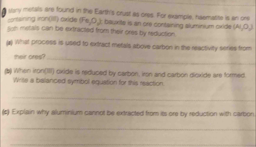 # Many metals are found in the Earth's crust as ores. For example, haematite is an ore 
cortaining iron(III) oxide (Fe,O_2); bauxite is an ore containing aluminium oxide (Al_2O_3). 
3oth metals can be extracted from their ores by reduction. 
(a) What process is used to extract metals above carbon in the reactivity series from 
their ores?_ 
(b) When iron(III) oxide is reduced by carbon, iron and carbon dioxide are formed. 
Write a balanced symbol equation for this reaction. 
_ 
(c) Explain why aluminium cannot be extracted from its ore by reduction with carbon 
_ 
_