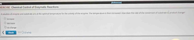 KERCISE Chemical Control of Enzymatic Reactions 
A solution of enzyme and subistrate are at the optimal temperature for the activity of the eruyme. The temperature is then increased. How does the rate of the comerson of subistrate to product change" 
uncr earse 
decr ease 
no change 
Clach C uf 6)