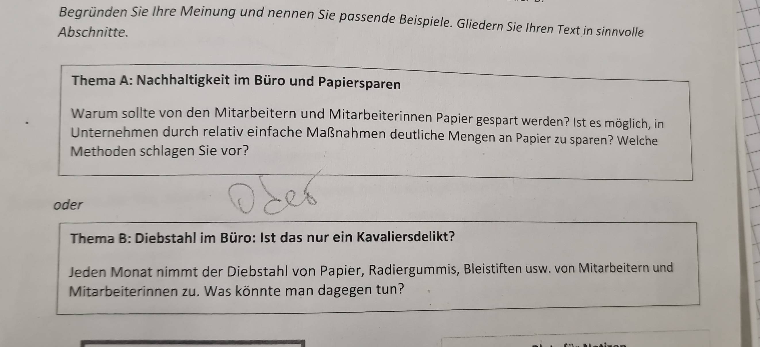 Begründen Sie Ihre Meinung und nennen Sie passende Beispiele. Gliedern Sie Ihren Text in sinnvolle 
Abschnitte. 
Thema A: Nachhaltigkeit im Büro und Papiersparen 
Warum sollte von den Mitarbeitern und Mitarbeiterinnen Papier gespart werden? Ist es möglich, in 
Unternehmen durch relativ einfache Maßnahmen deutliche Mengen an Papier zu sparen? Welche 
Methoden schlagen Sie vor? 
oder 
Thema B: Diebstahl im Büro: Ist das nur ein Kavaliersdelikt? 
Jeden Monat nimmt der Diebstahl von Papier, Radiergummis, Bleistiften usw. von Mitarbeitern und 
Mitarbeiterinnen zu. Was könnte man dagegen tun?