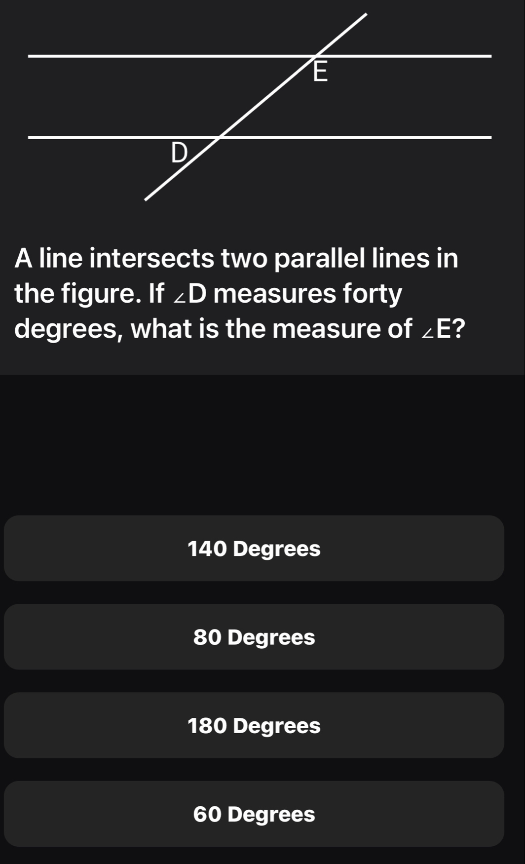 E
D
A line intersects two parallel lines in
the figure. If ∠ D measures forty
degrees, what is the measure of ∠ E ?
140 Degrees
80 Degrees
180 Degrees
60 Degrees