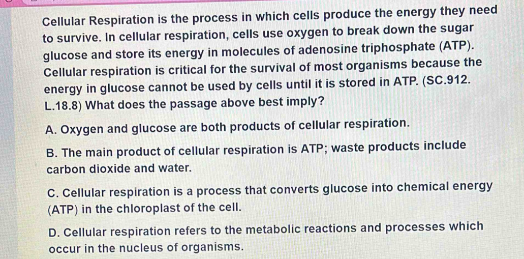 Cellular Respiration is the process in which cells produce the energy they need
to survive. In cellular respiration, cells use oxygen to break down the sugar
glucose and store its energy in molecules of adenosine triphosphate (ATP).
Cellular respiration is critical for the survival of most organisms because the
energy in glucose cannot be used by cells until it is stored in ATP. (SC.912.
L. 18.8) What does the passage above best imply?
A. Oxygen and glucose are both products of cellular respiration.
B. The main product of cellular respiration is ATP; waste products include
carbon dioxide and water.
C. Cellular respiration is a process that converts glucose into chemical energy
(ATP) in the chloroplast of the cell.
D. Cellular respiration refers to the metabolic reactions and processes which
occur in the nucleus of organisms.