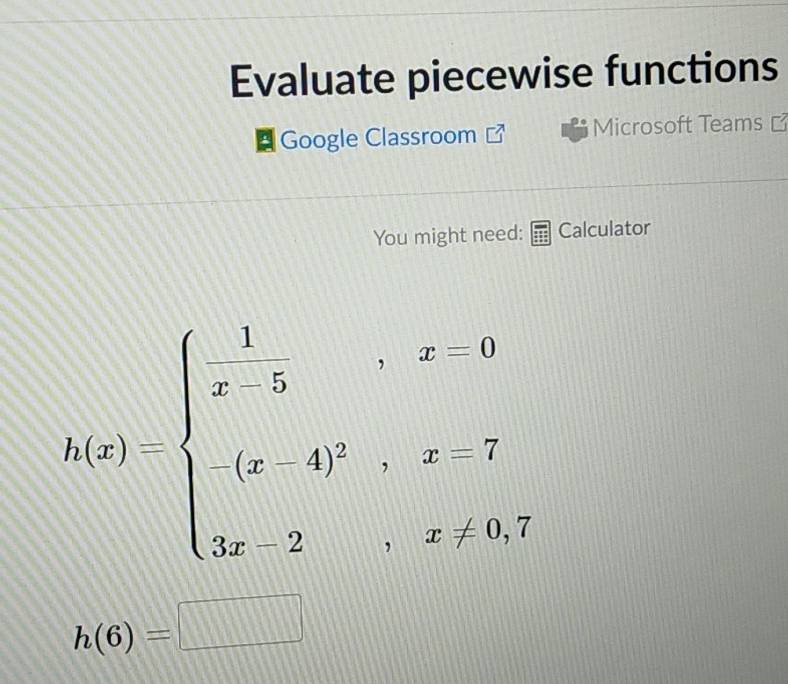 Evaluate piecewise functions 
Google Classroom Microsoft Teams 
You might need: Calculator
h(x)=beginarrayl  1/x-5 ,x-0 (x-4)^2,x-7 3x-2,x>3,endarray.
h(6)=□