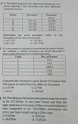 The following data are observed elevations of a
point running a line of levels over four different routes in meters.
Determine the most probable value of the
elevation of the observed point.
c. 107.744 a. 107.757 b. 107.811 d. 107.748
9. A surveyor is trying to determine his pace factor.
He walked a 100m distance on level ground 5
times and obtained the following data:
Compute the surveyor's pace factor if it takes him
564 paces to walk from his office to his home.
a. 0.6199 b. 0.798
c. 161.3 d. 349.65
10. The distance between two points was recorded
to be 127.062m. It was later found out that the
tape used was erroneous. If the corrected distance
was computed to be 126.998m, determine the
error per tape length using a 50m tape.
a. 0.025m b. 0.052m
c. -0.025m d. -0.052m