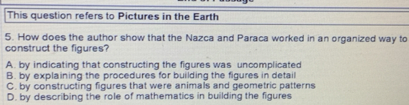 This question refers to Pictures in the Earth
5. How does the author show that the Nazca and Paraca worked in an organized way to
construct the figures?
A. by indicating that constructing the figures was uncomplicated
B. by explaining the procedures for building the figures in detail
C. by constructing figures that were animals and geometric patterns
D. by describing the role of mathematics in building the figures