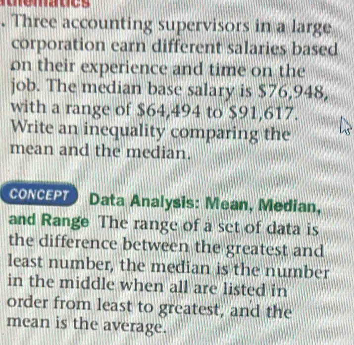 edues 
. Three accounting supervisors in a large 
corporation earn different salaries based 
on their experience and time on the 
job. The median base salary is $76,948, 
with a range of $64,494 to $91,617. 
Write an inequality comparing the 
mean and the median. 
CONCEPT Data Analysis: Mean, Median, 
and Range The range of a set of data is 
the difference between the greatest and 
least number, the median is the number 
in the middle when all are listed in 
order from least to greatest, and the 
mean is the average.