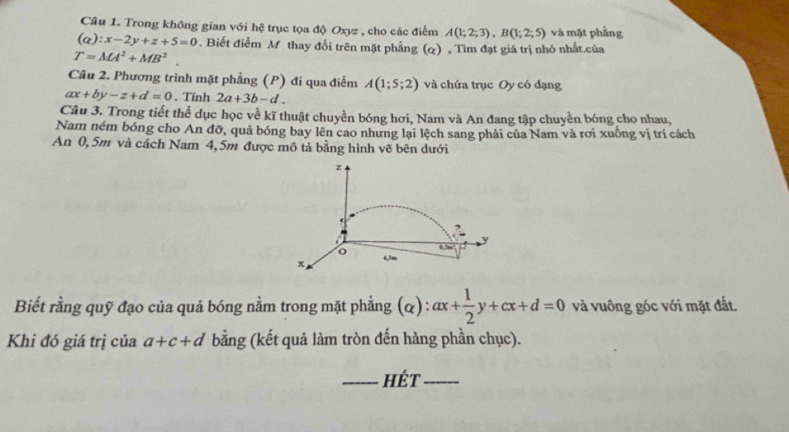 Trong không gian với hệ trục tọa độ Oxyz , cho các điểm A(1;2;3), B(1;2;5) và mặt phẳng
(alpha ):x-2y+z+5=0. Biết điểm M thay đổi trên mặt phẳng (&) , Tìm đạt giá trị nhỏ nhất.của
T=MA^2+MB^2
Câu 2. Phương trình mặt phẳng (P) đi qua điểm A(1;5;2) và chứa trục Oy có dạng
ax+by-z+d=0. Tính 2a+3b-d. 
Câu 3. Trong tiết thể dục học về kĩ thuật chuyền bóng hơi, Nam và An đang tập chuyền bóng cho nhau, 
Nam ném bóng cho An đỡ, quả bóng bay lên cao nhưng lại lệch sang phải của Nam và rơi xuống vị trí cách 
An 0,5m và cách Nam 4,5m được mô tả bằng hình vẽ bên dưới
z
2
0.5
o 4,3m
x
Biết rằng quỹ đạo của quả bóng nằm trong mặt phẳng (α) : ax+ 1/2 y+cx+d=0 và vuông góc với mặt đất. 
Khi đó giá trị của a+c+d bằng (kết quả làm tròn đến hàng phần chục). 
_hÉt_