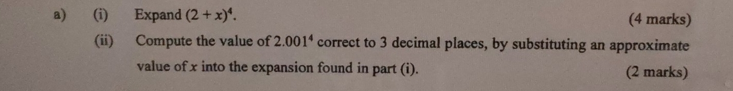 Expand (2+x)^4. (4 marks) 
(ii) Compute the value of 2.001^4 correct to 3 decimal places, by substituting an approximate 
value of x into the expansion found in part (i). (2 marks)