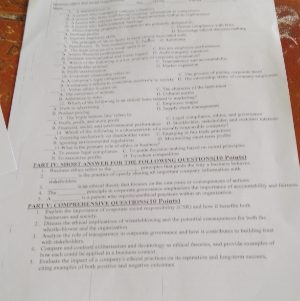 A…,
v e w eplvee p er t 
A d p 
T ramparncy and accountabitiv
D. Market expansin 
C. The process of paying corporate toxes
bate potivly to soc ie venship status of company employees 
e cha a h individu 
C a tr l s 
the following is an ethical issue related to marketing ? E mplovee w age 
t te Bomo m D. Supply chain management

D. Stockholder, stakeholder, and customer interests
c l a n d en c o n m e t l e r t o n m n C. Legal compliance, ethics, and governance

following is a characteristic of a socially responsible company?
A Focusing exclsively on sharehölder vale
m ental reglatio C. Engaging in fair trade practices
15. What is the primary role of ethics in business? D. Maximizing short-term proft
_B. To maximise ro f C. To guide decision-making based on moral principles
A. To ensure legal comptiance
D. To reduce competition
PART IV: SHORT ANSWER FOR THE FOLLOW ING QUESTIONS(10 Points)
1. Husiness ethics refers to the principles that guide the way a business behaves .
2. _is the practice of openly sharing all important company information with
stakeholders
3. is an ethical theory that focuses on the outcomes or consequences of actions.
4. The principle in corporate governance emphasizes the importance of accountability and fairness.
5. A _is a person who reports unethical practices within an organization.
PART V: COMPREHENSIVE QUESTIONS(10 Points)
1. Explain the importance of corporate social responsibility (CSR) and how it benefits both
businesses and society.
2. Discuss the ethical implications of whistleblowing and the potential consequences for both the
whistle-blower and the organization.
3. Analyze the role of transparency in corporate governance and how it contributes to building trust
with stakeholders.
4. Compare and contrast utilitarianism and deontology as ethical theories, and provide examples of
how each could be applied in a business context.
5. Evaluate the impact of a company's ethical practices on its reputation and long-term success.
citing examples of both positive and negative outcomes.