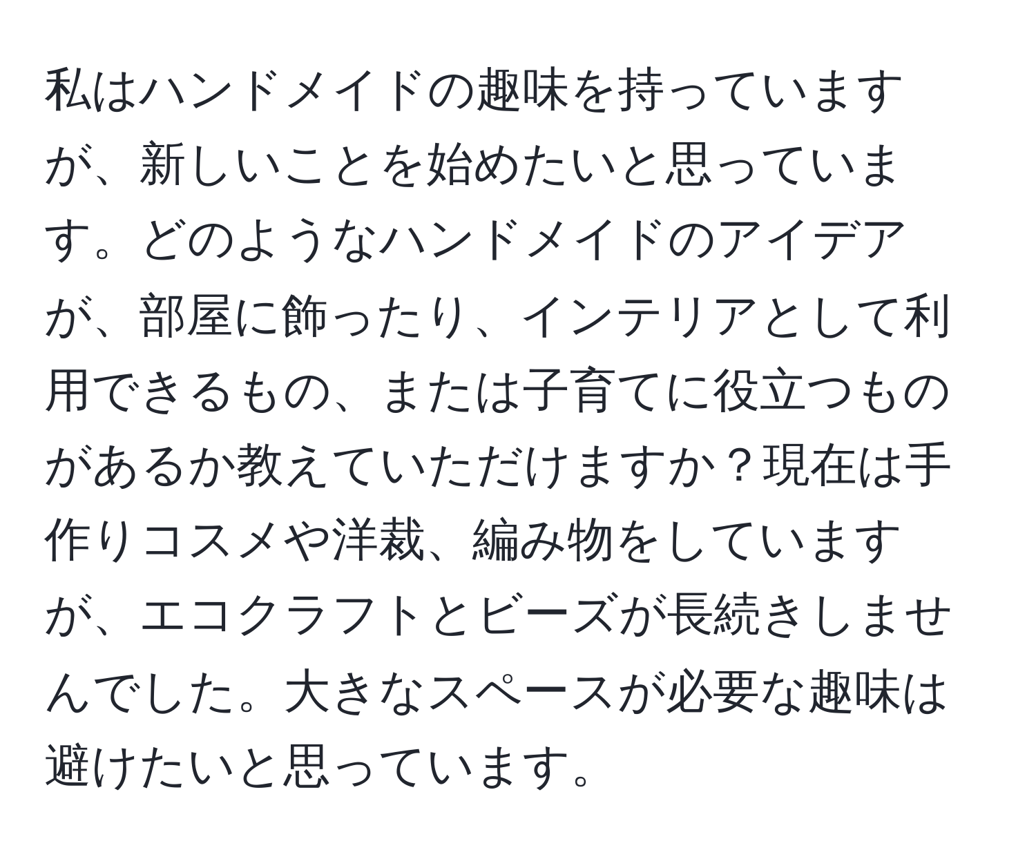 私はハンドメイドの趣味を持っていますが、新しいことを始めたいと思っています。どのようなハンドメイドのアイデアが、部屋に飾ったり、インテリアとして利用できるもの、または子育てに役立つものがあるか教えていただけますか？現在は手作りコスメや洋裁、編み物をしていますが、エコクラフトとビーズが長続きしませんでした。大きなスペースが必要な趣味は避けたいと思っています。