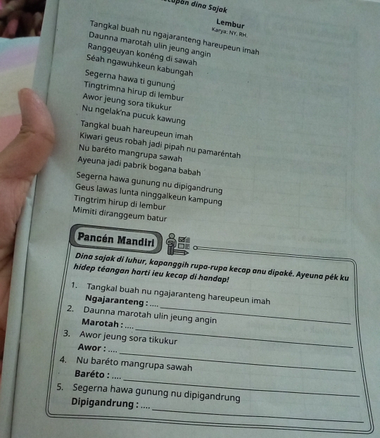 Luþan dina Sajak 
Lembur 
Karya: NY, RH. 
Tangkal buah nu ngajaranteng hareupeun imah 
Daunna marotah ulin jeung angin 
Ranggeuyan konéng di sawah 
Séah ngawuhkeun kabungah 
Segerna hawa ti gunung 
Tingtrimna hīrup di lembur 
Awor jeung sora tikukur 
Nu ngelak'na pucuk kawung 
Tangkal buah hareupeun imah 
Kiwari geus robah jadi pipah nu pamaréntah 
Nu baréto mangrupa sawah 
Ayeuna jadi pabrik bogana babah 
Segerna hawa gunung nu dipigandrung 
Geus lawas lunta ninggalkeun kampung 
Tingtrim hirup di lembur 
Mimiti diranggeum batur 
Pancén Mandiri 
Dina sajak di luhur, kapanggih rupa-rupa kecap anu dipaké. Ayeuna pék ku 
hidep téangan harti ieu kecap di handap! 
1. Tangkal buah nu ngajaranteng hareupeun imah 
Ngajaranteng : .... 
_ 
2. Daunna marotah ulin jeung angin 
Marotah : .... 
3. Awor jeung sora tikukur 
Awor : 
4. Nu baréto mangrupa sawah 
_ 
Baréto : 
_ 
5. Segerna hawa gunung nu dipigandrung 
_ 
Dipigandrung : ....