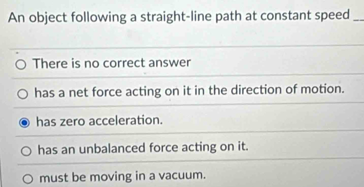 An object following a straight-line path at constant speed_
There is no correct answer
has a net force acting on it in the direction of motion.
has zero acceleration.
has an unbalanced force acting on it.
must be moving in a vacuum.