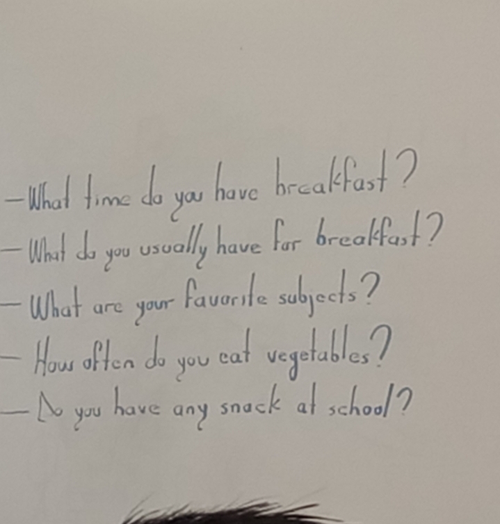 WWhat time do you have brecakfast? 
What do you usually have for breakfast? 
What are your favorite subjects? 
How offen do you eat vegetables? 
No you have any smack at school?