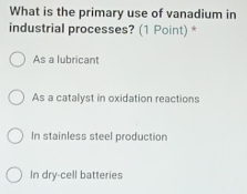 What is the primary use of vanadium in
industrial processes? (1 Point) *
As a lubricant
As a catalyst in oxidation reactions
In stainless steel production
In dry-cell batteries