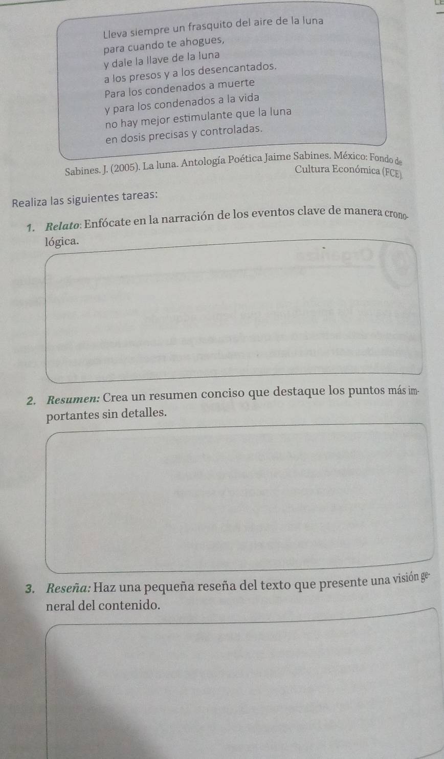 Lleva siempre un frasquito del aire de la luna 
para cuando te ahogues, 
y dale la llave de la luna 
a los presos y a los desencantados. 
Para los condenados a muerte 
y para los condenados a la vida 
no hay mejor estimulante que la luna 
en dosis precisas y controladas. 
Sabines. J. (2005). La luna. Antología Poética Jaime Sabines. México: Fondo de 
Cultura Económica (FCE) 
Realiza las siguientes tareas: 
1. Relato: Enfócate en la narración de los eventos clave de manera crono- 
lógica. 
2. Resumen: Crea un resumen conciso que destaque los puntos más im- 
portantes sin detalles. 
3. Reseña: Haz una pequeña reseña del texto que presente una visión ge 
neral del contenido.