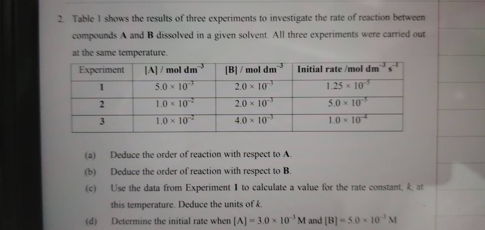 Table 1 shows the results of three experiments to investigate the rate of reaction between
compounds A and B dissolved in a given solvent. All three experiments were carried out
at the same temperature.
(a) Deduce the order of reaction with respect to A.
(b) Deduce the order of reaction with respect to B.
(c) Use the data from Experiment 1 to calculate a value for the rate constant, k, at
this temperature. Deduce the units of k.
(d) Determine the initial rate when [A]=3.0* 10^(-3)M and [B]=5.0* 10^(-3)M