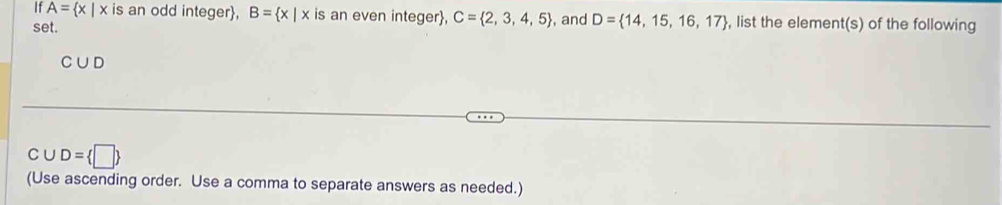 If A= x|x is an odd integer, B= x|x is an even integer, C= 2,3,4,5 , and D= 14,15,16,17 , list the element(s) of the following 
set.
C∪ D
C∪ D= □ 
(Use ascending order. Use a comma to separate answers as needed.)