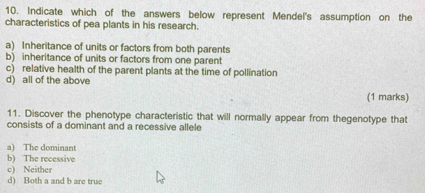 Indicate which of the answers below represent Mendel's assumption on the
characteristics of pea plants in his research.
a) Inheritance of units or factors from both parents
b) inheritance of units or factors from one parent
c) relative health of the parent plants at the time of pollination
d) all of the above
(1 marks)
11. Discover the phenotype characteristic that will normally appear from thegenotype that
consists of a dominant and a recessive allele
a) The dominant
b) The recessive
c) Neither
d) Both a and b are true