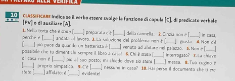 CLASSIFICARE Indica se il verbo essere svolge la funzione di copula [C], di predicato verbale 
[PV] o di ausiliare [A]. 
1. Nella torta che è stoto [_ ) preparata c'è [_ ] della cannella. 2. Cinzia non è [_ ] in casa, 
perché è f_ andata al lavoro. 3.La soluzione del problema non è _] giusta. 4. Non c'è 
_L) più pace da quando un batterista è [ ] venuto ad abitare nel palazzo. 5. Non è [ 
possibile che tu dimentichi sempre il libro a casa! 6. Chi è stato [_ I | interrogato? 7. La chiave 
di casa non è [._ ] più al suo posto; mi chiedo dove sía stata [_ ] messa. 8. Tuo cugino è 
] proprio simpatico. 9. C'é [ ] nessuno in casa? 10.Hai perso il documento che ti erd 
stato [_ ) affidato: è [_ ] evidente!