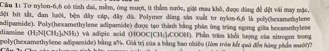 Tơ nylon -6, 6 có tính dai, mềm, óng mượt, ít thấm nước, giặt mau khô, được dùng để dệt vải may mặc, 
dệt bít tất, đan lưới, bện dây cáp, dây dù. Polymer dùng sản xuất tơ nylon -6, 6 là poly(hexamethylene 
adipamide). Poly(hexamethylene adipamide) được tạo thành bằng phản ứng trùng ngưng giữa hexamethylene 
diamine (H_2N[CH_2]_6NH_2) và adipic acid (HOOC[CH_2]_4COOH ). Phần trăm khối lượng của nitrogen trong 
poly(hexamethylene adipamide) bằng a%. Giá trị của a bằng bao nhiêu (làm tròn kết quả đến hàng phần mười)?