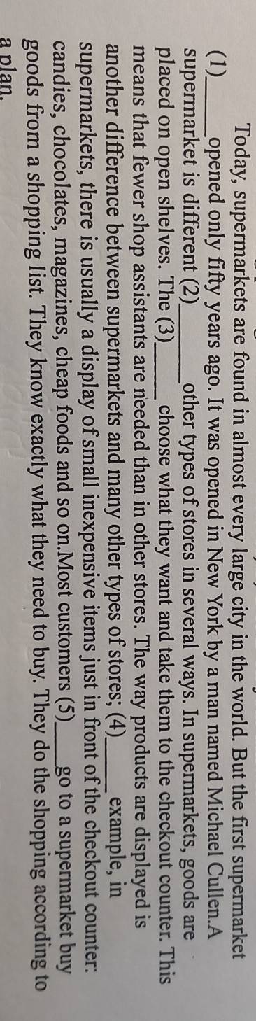 Today, supermarkets are found in almost every large city in the world. But the first supermarket 
(1)_ opened only fifty years ago. It was opened in New York by a man named Michael Cullen.A 
supermarket is different (2)_ other types of stores in several ways. In supermarkets, goods are 
placed on open shelves. The (3)_ choose what they want and take them to the checkout counter. This 
means that fewer shop assistants are needed than in other stores. The way products are displayed is 
another difference between supermarkets and many other types of stores; (4)_ example, in 
supermarkets, there is usually a display of small inexpensive items just in front of the checkout counter: 
candies, chocolates, magazines, cheap foods and so on.Most customers (5)_ go to a supermarket buy 
goods from a shopping list. They know exactly what they need to buy. They do the shopping according to 
a plan.